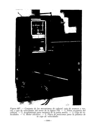 Figura 607. — Conjunto de los mecanismos de cabezal, caja de avances y ros-
cas y caja de velocidades del torno de la figura 578. — 1, Polea receptora del
cabezal. — 2, Acoplamiento para montura de la polea motriz. — 3, Caja de ve-
locidades. — 4, Motor eléctrico. — 5, Placa de posiciones para la palanca de
                            la caja de velocidades
                                   —1044—
 