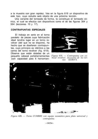 a la muestra con gran rapidez. Vea en la figura 618 un dispositivo de
este tipo, cuyo estudio será objeto de una próxima lección.
    Una variante del torneado de forma, la constituye el torneado có-
nico, el cual se efectúa con dispositivos como el de las figuras 364 y
564 (lecciones 10 y 17).

CONTRAPUNTAS ESPECIALES

     El trabajo en serie en el torno
paralelo de piezas cuya fabricación
ideal tendría lugar en un torno re-
vólver (del que no se dispone), ha
hecho que se diseñaran contrapun-
tas, cuyo principio es idéntico a los
carros del torno revólver (fig. 619).
Observe que están dotadas de un
pequeño cabezal portaherramientas Figura 619. — Contrapunta con ca-
 (con capacidad para 6 herramien- bezal revólver. Accesorio de los tor-
                                             nos KERkY'S.




Figura 620. — Torno CUMBRE con equipo neumático para plato universal y
                           contrapunta.
                                -1054-
 