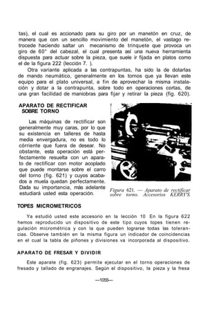 tas), el cual es accionado para su giro por un manetón en cruz, de
manera que con un sencillo movimiento del manetón, el vastago re-
trocede haciendo saltar un mecanismo de trinquete que provoca un
giro de 60° del cabezal, el cual presenta así una nueva herramienta
dispuesta para actuar sobre la pieza, que suele ir fijada en platos como
el de la figura 222 (lección 7. ).
    Otra variante aplicada a las contrapuntas, ha sido la de dotarlas
de mando neumático, generalmente en los tornos que ya llevan este
equipo para el plato universal, a fin de aprovechar la misma instala-
ción y dotar a la contrapunta, sobre todo en operaciones cortas, de
una gran facilidad de maniobras para fijar y retirar la pieza (fig. 620).

APARATO DE RECTIFICAR
 SOBRE TORNO

    Las máquinas de rectificar son
generalmente muy caras, por lo que
su existencia en talleres de hasta
media envergadura, no es todo lo
córriente que fuera de desear. No
obstante, esta operación está per-
fectamente resuelta con un apara-
to de rectificar con motor acoplado
que puede montarse sobre el carro
del torno (fig. 621) y cuyos acaba-
dos a muela quedan perfectamente.
Dada su importancia, más adelante
                                    Figura 621. — Aparato de rectificar
estudiará usted esta operación.     sobre torno. Accesorios KERRY'S.

TOPES MICROMETRICOS
    Ya estudió usted este accesorio en la lección 10 En la figura 6 2 2
hemos reproducido un dispositivo de este tipo cuyos topes tienen re-
gulación micrométrica y con la que pueden lograrse todas las toleran-
cias. Observe también en la misma figura un indicador de coincidencias
en el cual la tabla de piñones y divisiones va incorporada al dispositivo.

APARATO DE FRESAR Y D I V I D I R

    Este aparate (fig. 623) permite ejecutar en el torno operaciones de
fresado y tallado de engranajes. Según el dispositivo, la pieza y la fresa

                                 —1055—
 