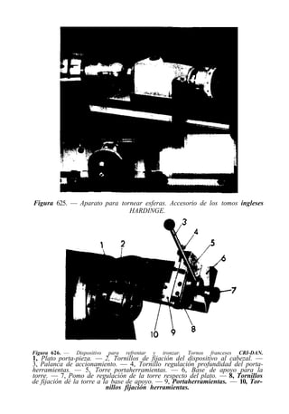Figura 625. — Aparato para tornear esferas. Accesorio de los tomos ingleses
                              HARDINGE.




Figura 626. —   Dispositivo   para   refrentar   y   tronzar.   Tornos   franceses   CRI-DAN.
1, Plato porta-pieza. — 2, Tornillos de fijación del dispositivo al cabezal. —
3, Palanca de accionamiento. — 4, Tornillo regulación profundidad del porta-
herramientas. — 5, Torre portaherramientas. — 6, Base de apoyo para la
torre. — 7, Pomo de regulación de la torre respecto del plato. — 8, Tornillos
de fijación dé la torre a la base de apoyo. — 9, Portaherramientas. — 10, Tor-
                           nillos fijación herramientas.
 