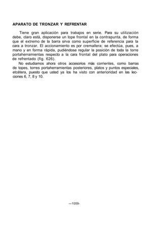 APARATO DE TRONZAR Y REFRENTAR

    Tiene gran aplicación para trabajos en serie. Para su utilización
debe, claro está, disponerse un tope frontal en la contrapunta, de forma
que el extremo de la barra sirva como superficie de referencia para la
cara a tronzar. El accionamiento es por cremallera; se efectúa, pues, a
mano y en forma rápida, pudiéndose regular la posición de toda la torre
portaherramientas respecto a la cara frontal del plato para operaciones
de refrentado (fig. 626).
    No estudiamos ahora otros accesorios más corrientes, como barras
de topes, torres portaherramientas posteriores, platos y puntos especiales,
etcétera, puesto que usted ya los ha visto con anterioridad en las lec-
ciones 6, 7, 8 y 10.




                                 —1059-
 
