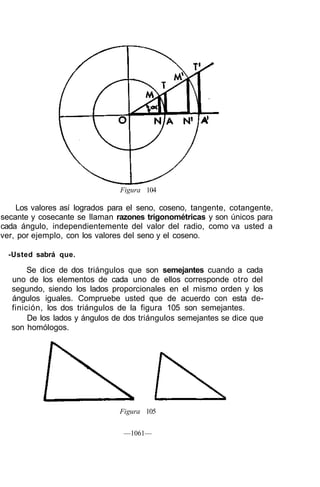Figura 104

    Los valores así logrados para el seno, coseno, tangente, cotangente,
secante y cosecante se llaman razones trigonométricas y son únicos para
cada ángulo, independientemente del valor del radio, como va usted a
ver, por ejemplo, con los valores del seno y el coseno.

  -Usted sabrá que.

       Se dice de dos triángulos que son semejantes cuando a cada
  uno de los elementos de cada uno de ellos corresponde otro del
  segundo, siendo los lados proporcionales en el mismo orden y los
  ángulos iguales. Compruebe usted que de acuerdo con esta de-
  finición, los dos triángulos de la figura 105 son semejantes.
       De los lados y ángulos de dos triángulos semejantes se dice que
  son homólogos.




                               Figura 105

                                —1061—
 