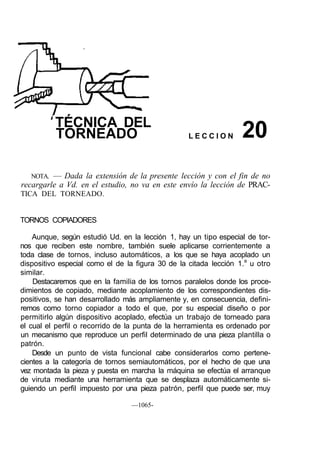 TÉCNICA DEL
          TORNEADO                                 LECCION         20
   NOTA. — Dada la extensión de la presente lección y con el fin de no
recargarle a Vd. en el estudio, no va en este envío la lección de PRAC-
TICA DEL TORNEADO.


TORNOS COPIADORES

    Aunque, según estudió Ud. en la lección 1, hay un tipo especial de tor-
nos que reciben este nombre, también suele aplicarse corrientemente a
toda clase de tornos, incluso automáticos, a los que se haya acoplado un
dispositivo especial como el de la figura 30 de la citada lección 1.a u otro
similar.
    Destacaremos que en la familia de los tornos paralelos donde los proce-
dimientos de copiado, mediante acoplamiento de los correspondientes dis-
positivos, se han desarrollado más ampliamente y, en consecuencia, defini-
remos como torno copiador a todo el que, por su especial diseño o por
permitirlo algún dispositivo acoplado, efectúa un trabajo de torneado para
el cual el perfil o recorrido de la punta de la herramienta es ordenado por
un mecanismo que reproduce un perfil determinado de una pieza plantilla o
patrón.
    Desde un punto de vista funcional cabe considerarlos como pertene-
cientes a la categoría de tornos semiautomáticos, por el hecho de que una
vez montada la pieza y puesta en marcha la máquina se efectúa el arranque
de viruta mediante una herramienta que se desplaza automáticamente si-
guiendo un perfil impuesto por una pieza patrón, perfil que puede ser, muy

                                 —1065-
 