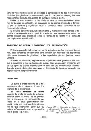 variado y en muchos casos, el resultado o combinación de dos movimientos
distintos (longitudinal y transversal), por lo que pueden conseguirse con
más o menos dificultades, piezas de cualquier forma o perfil.
    Dicho de otra manera: la herramienta arranca constantemente mate-
rial de la pieza en rotación, sin separarse de la misma, iniciando el tornea-
do por la derecha y siguiendo hacia la izquierda hasta completar la ca-
rrera útil de trabajo.
     El estudio del principio, funcionamiento y manejo de estos tornos y dis-
positivos de copiado nos ocupará toda esta lección; no obstante, antes de-
bemos señalar una diferencia entre el torneado de forma y el torneado
por copiado o reproducción.


TORNEADO DE FORMA Y TORNEADO POR REPRODUCCIÓN

     El torno paralelo, tal como Ud. ya ha estudiado en las primeras leccio-
nes, está concebido inicialmente para tornear con facilidad las superficies
cilindricas (avance longitudinal) y las superficies planas (avance trans-
versal).
     Pueden, no obstante, lograrse otras superficies cuya generatriz sea obli-
cua o curvilínea y que se llaman de forma. Que se obtengan mediante uno
de los tipos de avance mencionados o bien con una combinación automá-
tica de ambos, determina que sean un torneado de forma o torneado por
reproducción, respectivamente.


PRINCIPIO

   La punta o arista de corte de la he-
rramienta debe alcanzar todos los
puntos de la generatriz.
    Se   llama   torneado   de   forma
cuando la arista de corte de la herra-
mienta tiene la forma de la genera-
triz a conseguir. La herramienta pe-
netra en la pieza (penetración nor-
mal) hasta una posición determinada,
en la que podríamos decir que su          Figura 627. — Torneado de forma. —•
arista se" confunde con la generatriz     1, Herramienta de forma. — 2, arista
                                          de corte. — 3, Forma producida. —
de la pieza (fig. 627).                              Mp, Penetración

                                   —1066-
 