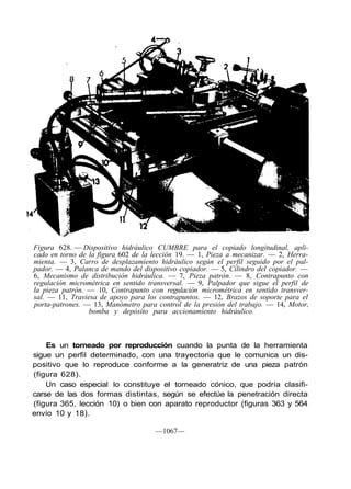 Figura 628. — Dispositivo hidráulico CUMBRE para el copiado longitudinal, apli-
cado en torno de la figura 602 de la lección 19. — 1, Pieza a mecanizar. — 2, Herra-
mienta. — 3, Carro de desplazamiento hidráulico según el perfil seguido por el pal-
pador. — 4, Palanca de mando del dispositivo copiador. — 5, Cilindro del copiador. —
6, Mecanismo de distribución hidráulica. — 7, Pieza patrón. — 8, Contrapunto con
regulación micrométrica en sentido transversal. — 9, Palpador que sigue el perfil de
la pieza patrón. — 10, Contrapunto con regulación micrométrica en sentido transver-
sal. — 11, Traviesa de apoyo para los contrapuntos. — 12, Brazos de soporte para el
porta-patrones. — 13, Manómetro para control de la presión del trabajo. — 14, Motor,
                 bomba y depósito para accionamiento hidráulico.



    Es un torneado por reproducción cuando la punta de la herramienta
sigue un perfil determinado, con una trayectoria que le comunica un dis-
positivo que lo reproduce conforme a la generatriz de una pieza patrón
(figura 628).
    Un caso especial lo constituye el torneado cónico, que podría clasifi-
carse de las dos formas distintas, según se efectúe la penetración directa
(figura 365, lección 10) o bien con aparato reproductor (figuras 363 y 564
envío 10 y 18).

                                     —1067—
 