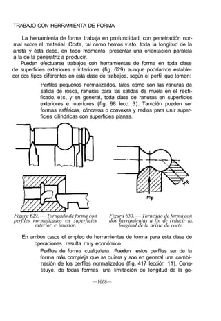 TRABAJO CON HERRAMIENTA DE FORMA

    La herramienta de forma trabaja en profundidad, con penetración nor-
mal sobre el material. Corta, tal como hemos visto, toda la longitud de la
arista y ésta debe, en todo momento, presentar una orientación paralela
a la de la generatriz a producir.
    Pueden efectuarse trabajos con herramientas de forma en toda clase
de superficies exteriores e interiores (fig. 629) aunque podríamos estable-
cer dos tipos diferentes en esta clase de trabajos, según el perfil que tomen:
            Perfiles pequeños normalizados, tales como son las ranuras de
            salida de rosca, ranuras para las salidas de muela en el recti-
            ficado, etc, y en general, toda clase de ranuras en superficies
            exteriores e interiores (fig. 98 lecc. 3). También pueden ser
            formas esféricas, cóncavas o convexas y radios para unir super-
            ficies cilindricas con superficies planas.




Figura 629. — Torneado de forma con       Figura 630. — Torneado de forma con
perfiles normalizados en superficies      dos herramientas a fin de reducir la.
          exterior e interior.                longitud de la arista de corte.

    En ambos casos el empleo de herramientas de forma para esta clase de
        operaciones resulta muy económico.
          Perfiles de forma cualquiera. Pueden estos perfiles ser de la
          forma más compleja que se quiera y son en general una combi-
          nación de los perfiles normalizados (fig. 417 lección 11). Cons-
          tituye, de todas formas, una limitación de longitud de la ge-

                                  —1068—
 