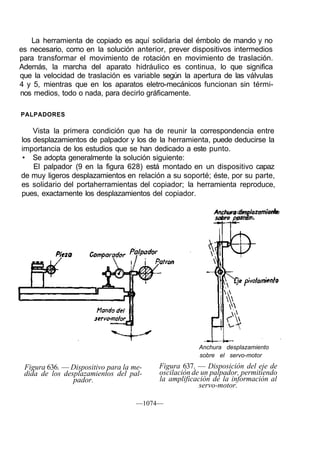 La herramienta de copiado es aquí solidaria del émbolo de mando y no
es necesario, como en la solución anterior, prever dispositivos intermedios
para transformar el movimiento de rotación en movimiento de traslación.
Además, la marcha del aparato hidráulico es continua, lo que significa
que la velocidad de traslación es variable según la apertura de las válvulas
4 y 5, mientras que en los aparatos eletro-mecánicos funcionan sin térmi-
nos medios, todo o nada, para decirlo gráficamente.

PALPADORES

    Vista la primera condición que ha de reunir la correspondencia entre
los desplazamientos de palpador y los de la herramienta, puede deducirse la
importancia de los estudios que se han dedicado a este punto.
• Se adopta generalmente la solución siguiente:
    El palpador (9 en la figura 628) está montado en un dispositivo capaz
de muy ligeros desplazamientos en relación a su soporté; éste, por su parte,
es solidario del portaherramientas del copiador; la herramienta reproduce,
pues, exactamente los desplazamientos del copiador.

                                                          Anchura desplazamiento
                                                          sobre patrón.




                                                     Anchura desplazamiento
                                                     sobre el servo-motor

 Figura 636. — Dispositivo para la me-   Figura 637. — Disposición del eje de
 dida de los desplazamientos del pal-    oscilación de un palpador, permitiendo
                pador.                   la amplificación de la información al
                                                      servo-motor.

                                    —1074—
 