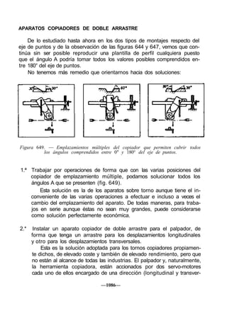 APARATOS COPIADORES DE DOBLE ARRASTRE

    De lo estudiado hasta ahora en los dos tipos de montajes respecto del
eje de puntos y de la observación de las figuras 644 y 647, vemos que con-
tinúa sin ser posible reproducir una plantilla de perfil cualquiera puesto
que el ángulo A podría tomar todos los valores posibles comprendidos en-
tre 180° del eje de puntos.
    No tenemos más remedio que orientarnos hacia dos soluciones:




Figura 649. — Emplazamientos múltiples del copiador que permiten cubrir todos
          los ángulos comprendidos entre 0" y 180° del eje de puntos.


1.ª Trabajar por operaciones de forma que con las varias posiciones del
    copiador de emplazamiento múltiple, podamos solucionar todos los
    ángulos A que se presenten (fig. 649).
        Esta solución es la de los aparatos sobre torno aunque tiene el in-
    conveniente de las varias operaciones a efectuar e incluso a veces el
    cambio del emplazamiento del aparato. De todas maneras, para traba-
    jos en serie aunque éstas no sean muy grandes, puede considerarse
    como solución perfectamente económica.

2.*    Instalar un aparato copiador de doble arrastre para el palpador, de
      forma que tenga un arrastre para los desplazamientos longitudinales
      y otro para los desplazamientos transversales.
           Esta es la solución adoptada para los tornos copiadores propiamen-
      te dichos, de elevado coste y también de elevado rendimiento, pero que
      no están al alcance de todas las industrias. El palpador y, naturalmente,
      la herramienta copiadora, están accionados por dos servo-motores
      cada uno de ellos encargado de una dirección (longitudinal y transver-

                                    —1086—
 