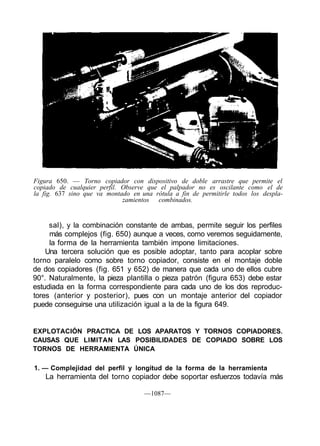 Figura 650. — Torno copiador con dispositivo de doble arrastre que permite el
copiado de cualquier perfil. Observe que el palpador no es oscilante como el de
la fig. 637 sino que va montado en una rótula a fin de permitirle todos los despla-
                             zamientos combinados.


     sal), y la combinación constante de ambas, permite seguir los perfiles
     más complejos (fig. 650) aunque a veces, como veremos seguidamente,
     la forma de la herramienta también impone limitaciones.
    Una tercera solución que es posible adoptar, tanto para acoplar sobre
torno paralelo como sobre torno copiador, consiste en el montaje doble
de dos copiadores (fig. 651 y 652) de manera que cada uno de ellos cubre
90°. Naturalmente, la pieza plantilla o pieza patrón (figura 653) debe estar
estudiada en la forma correspondiente para cada uno de los dos reproduc-
tores (anterior y posterior), pues con un montaje anterior del copiador
puede conseguirse una utilización igual a la de la figura 649.


EXPLOTACIÓN PRACTICA DE LOS APARATOS Y TORNOS COPIADORES.
CAUSAS QUE LIMITAN LAS POSIBILIDADES DE COPIADO SOBRE LOS
TORNOS DE HERRAMIENTA ÚNICA

1. — Complejidad del perfil y longitud de la forma de la herramienta
    La herramienta del torno copiador debe soportar esfuerzos todavía más

                                    —1087—
 