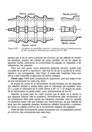 Figura 653. — Ejemplos de plantillas anterior y posterior para el emplazamiento
             de dos copiadores de forma que cubran de 0º a 180°.


severos que la de un torno ordinario de cilindrar, ya que además de resistir
tos esfuerzos propios del trabajo de corte, también ha de ser capaz de
aguantar fuertes variaciones en profundidad de pasada, en respuesta a las
indicaciones del palpador.
    Pero, por otra parte, como fácilmente podemos advertir, cuanto más
complejo es el perfil a reproducir, más fina ha de ser la punta de la herra-
mienta y, por consiguiente, más frágil. A veces esta fragilidad hace muy
difícil o casi imposible la ejecución de ciertos trabajos.
    Primer caso: Perfil poco complicado en apariencia, pero que exige el uso
de una herramienta sin radio (fig. 654).
    El ángulo de punta de la herramienta vendrá limitado por las despullas
que deberán dársele a ambos lados para el refrentado del espaldón recto
(2.°) y para el cilindrado de la parte cónica a 45° (3.°). El ángulo de punta
de la herramienta no podrá pasar, pues, prácticamente de los 40°.
    Además, la punta será sin radio (puesto que la pieza no lo tiene) lo
que agravará todavía más el problema. Normalmente esta herramienta ya
se consideraría débil para resistir los esfuerzos normales, pero en copiado
 no podremos hacer más que trabajar con intermitencias, ya que además de
tener que dar pequeñas pasadas, tendremos afilados frecuentes y costosos,
así como un reglaje continuo de la herramienta respecto del palpador.
    Parte de este inconveniente puede subsanarse con un desbastado preciso
en la forma más conveniente para cada caso.

                                   —1090—
 