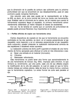 que la dimensión de la pastilla de carburo sea suficiente para la próxima
profundidad con que se encontrará en sus desplazamientos, pues en caso
contrario puede romperse fácilmente.
   Una solución para este caso puede ser la representación en la figu-
ra 659, es decir, en la torre normal del torno se monta una herramienta,
cuya finalidad será el cilindrado de la valona, de tal manera que cuando la
herramienta copiadora llegue al espaldón, la primera herramienta conve-
nientemente adelantada ya habrá rebajado el exceso de excedentes.
   Aun así, ha de tenerse en cuenta que un aumento de profundidad de
pasada puede provocar flexiones muy importantes en la pieza.

3. — Perfiles difíciles de copiar con herramienta única

     Ciertos dispositivos de copiado en los que la herramienta se encuentra
controlada en los dos sentidos, es decir, en el avance perpendicular al eje
(espaldón recto bajando) y en el retroceso perpendicular al eje (espaldón
recto subiendo), pueden pretender la realización teóricamente correcta de
dos espaldones o escalones rectos opuestos.
     La realización práctica de dicho perfil supondrá el empleo de una herra-
mienta de forma apropiada para efectuar el corte en tres direcciones o sea:
     a) Hacer una entrada en el material (tronzado).
     b) Cilindrar.
     c) Retroceder refrentando.
     Esta herramienta no podrá tener otra forma que aproximadamente la
de una herramienta de tronzar (fig. 660), impropia para cilindrar, lo que
limitará su rendimiento; por otra parte, cada uno de sus afilados exigirá
la modificación de la uña del palpador, la cual en casos en que la herra-
mienta trabaje por ambos planos, debe de tener la misma forma y anchura
que la herramienta copiadora. La arista frontal de corte será paralela al
eje.




Figura 660. — Ejemplo de copiado           Figura 661. — Ejemplo de pieza impo-
con herramienta única, en la que se        sible de copiar con herramienta única.
hacen intervenir tres aristas de corte.

                                      -1093—
 