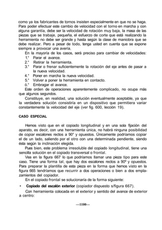 como ya los fabricantes de tornos insisten especialmente en que no se haga.
Para poder efectuar este cambio de velocidad con el torno en marcha y con
alguna garantía, debe ser la velocidad de rotación muy baja, la masa de las
piezas que se trabaje, pequeña, el esfuerzo de corte que está realizando la
herramienta no debe ser grande y hasta según la clase de maniobra que se
debe realizar. Pero a pesar de todo, tenga usted en cuenta que se expone
siempre a provocar una avería.
    En la mayoría de los casos, será preciso para cambiar de velocidades:
    1.° Parar el avance.
    2.° Retirar la herramienta.
    3.° Parar o frenar suficientemente la rotación del eje antes de pasar a
         la nueva velocidad.
    4.° Poner en marcha la nueva velocidad.
    5.° Volver a poner la herramienta en contacto.
    ó.° Embragar el avance.
    Este orden de operaciones aparentemente complicado, no ocupa más
que algunos segundos.
    Constituye, en realidad, una solución eventualmente aceptable, ya que
la verdadera solución consistiría en un dispositivo que permitiera variar
constantemente la velocidad del eje (ver fig. 600, lección 19).

CASO ESPECIAL

    Hemos visto que en el copiado longitudinal y en una sola fijación del
aparato, es decir, con una herramienta única, no habrá ninguna posibilidad
de copiar escalones rectos a 90° y opuestos. Únicamente podríamos copiar
el de un lado, saliendo por el otro con una determinada pendiente, siendo
ésta según la inclinación elegida.
    Pues bien, este problema irresoluble del copiado longitudinal, tiene una
sencilla solución en el copiado transversal o frontal.
    Vea en la figura 667 lo que podríamos llamar una pieza tipo para este
caso. Tiene una forma tal, que hay dos escalones rectos a 90º y opuestos.
Para preparar la plantilla de esta pieza en la forma que hemos visto en la
figura 665 tendríamos que recurrir a dos operaciones o bien a dos empla-
zamientos del copiador.
    En el copiado frontal se solucionaría de la forma siguiente:
•   Copiado del escalón exterior (copiador dispuesto s/figura 667).
   Con herramienta colocada en el exterior y sentido del avance de exterior
a centro:

                                 —1100—
 
