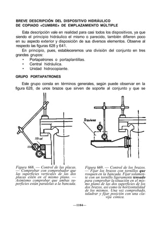 BREVE DESCRIPCIÓN DEL DISPOSITIVO HIDRÁULICO
DE COPIADO «CUMBRE» DE EMPLAZAMIENTO MÚLTIPLE
    Esta descripción vale en realidad para casi todos los dispositivos, ya que
siendo el principio hidráulico el mismo o parecido, también difieren poco
en su aspecto exterior y disposición de sus diversos elementos. Observe al
respecto las figuras 628 y 641.
    En principio, pues, estableceremos una división del conjunto en tres
grandes grupos:
    • Portapatrones o portaplantillas.
    •   Central hidráulica.
    •   Unidad hidrocopiante.

GRUPO PORTAPATRONES

    Este grupo consta en términos generales, según puede observar en la
figura 628, de unos brazos que sirven de soporte al conjunto y que se




Figura 668. — Control de las placas.      Figura 669. — Control de los brazos.
— Comprobar con comprobador que           — Fijar los brazos con tornillos que
las superficies verticales de las dos     rosquen en la bancada. Fijar solamen-
placas estén en el mismo plano. —         te con un tornillo ligeramente tensado
Asimismo comprobar que ambas su-          para comprobar la situación en el mis-
perficies están paralelas a la bancada.   mo plano de las dos superficies de los
                                          dos brazos, asi como la horizontalidad
                                          de los mismos. Una vez comprobado,
                                          taladrar y fijar posición con una cla-
                                                        vija cónica.

                                    —1104—
 
