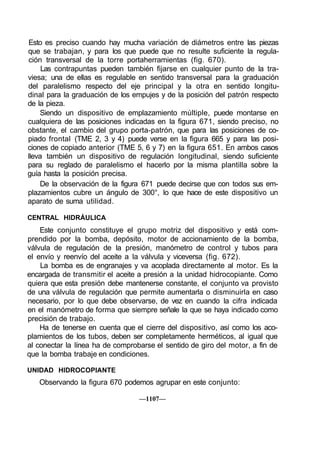 Esto es preciso cuando hay mucha variación de diámetros entre las piezas
que se trabajan, y para los que puede que no resulte suficiente la regula-
ción transversal de la torre portaherramientas (fig. 670).
     Las contrapuntas pueden también fijarse en cualquier punto de la tra-
viesa; una de ellas es regulable en sentido transversal para la graduación
del paralelismo respecto del eje principal y la otra en sentido longitu-
dinal para la graduación de los empujes y de la posición del patrón respecto
de la pieza.
    Siendo un dispositivo de emplazamiento múltiple, puede montarse en
cualquiera de las posiciones indicadas en la figura 671, siendo preciso, no
obstante, el cambio del grupo porta-patrón, que para las posiciones de co-
piado frontal (TME 2, 3 y 4) puede verse en la figura 665 y para las posi-
ciones de copiado anterior (TME 5, 6 y 7) en la figura 651. En ambos casos
lleva también un dispositivo de regulación longitudinal, siendo suficiente
para su reglado de paralelismo el hacerlo por la misma plantilla sobre la
guía hasta la posición precisa.
    De la observación de la figura 671 puede decirse que con todos sus em-
plazamientos cubre un ángulo de 300°, lo que hace de este dispositivo un
aparato de suma utilidad.

CENTRAL HIDRÁULICA
    Este conjunto constituye el grupo motriz del dispositivo y está com-
prendido por la bomba, depósito, motor de accionamiento de la bomba,
válvula de regulación de la presión, manómetro de control y tubos para
el envío y reenvío del aceite a la válvula y viceversa (fig. 672).
    La bomba es de engranajes y va acoplada directamente al motor. Es la
encargada de transmitir el aceite a presión a la unidad hidrocopiante. Como
quiera que esta presión debe mantenerse constante, el conjunto va provisto
de una válvula de regulación que permite aumentarla o disminuirla en caso
necesario, por lo que debe observarse, de vez en cuando la cifra indicada
en el manómetro de forma que siempre señale la que se haya indicado como
precisión de trabajo.
    Ha de tenerse en cuenta que el cierre del dispositivo, así como los aco-
plamientos de los tubos, deben ser completamente herméticos, al igual que
al conectar la línea ha de comprobarse el sentido de giro del motor, a fin de
que la bomba trabaje en condiciones.

UNIDAD HIDROCOPIANTE
   Observando la figura 670 podemos agrupar en este conjunto:

                                  —1107—
 