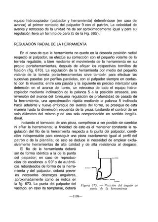 equipo hidrocopiador (palpador y herramienta) deteniéndose (en caso de
avance) al primer contacto del palpador 9 con el patrón. La velocidad de
avance y retroceso de la unidad ha de ser aproximadamente igual y para su
regulación lleva un tornillo de paro (5 de la Fig. 665).

REGULACIÓN RADIAL DE LA HERRAMIENTA

     En el caso de que la herramienta no quede en la deseada posición radial
respecto al palpador, se efectúa su corrección con el pequeño volante de la
torreta regulable, o bien mediante el movimiento de la herramienta en su
propio portaherramientas, después de aflojar los respectivos tornillos de
fijación (fig. 670). La regulación de la herramienta por medio del pequeño
volante de la torreta porta-herramientas sirve también para efectuar las
sucesivas pasadas por perfiles paralelos, con el palpador siempre en contac-
to con la muestra; entre una pasada y la siguiente es preciso intercalar una
detención en el avance del torno, un retroceso de todo el equipo hidro-
copiador mediante inclinación de la palanca 5 a la posición atrasada, una
inversión del avance del torno,una regulación de profundidad de pasada de
la herramienta, una aproximación rápida mediante la palanca 5 inclinada
hacia adelante y nuevo embrague del avance del torno, se prosigue de esta
manera hasta la dimensión requerida de la pieza, bastando el control de un
solo diámetro del mismo y de una sola comprobación en sentido longitu-
dinal.
      Iniciando el torneado de una pieza, complétese a ser posible sin cambiar
ni afilar la herramienta; la finalidad de esto es el mantener constante la re-
gulación del filo de la herramienta respecto a la punta del palpador, condi-
ción indispensable para conseguir una pieza exactamente igual al perfil del
patrón o de la plantilla; de esto se deduce la necesidad de emplear exclu-
sivamente herramientas de alta calidad y de alta resistencia al desgaste.
      El filo de la herramienta deberá
ser de forma idéntica a la de la punta
del palpador; en caso de reproduc-
ción de escalones a 90°o de auténti-
cos rebordeados de forma de la herra-
mienta y del palpador, deberá prever
 las necesarias descargas angulares,
 aproximadamente como se indica en
 la fig. 673. La punta del palpador del Figura 673. — Posición del ángulo ae
vastago, en caso de templarse, deberá            yunta de la herramienta

                                   —1109—
 