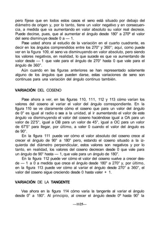 pero fíjese que en todos estos casos el seno está situado por debajo del
diámetro de origen y, por lo tanto, tiene un valor negativo y en consecuen-
cia, a medida que va aumentando en valor absoluto su valor real decrece.
Puede decirse, pues, que al aumentar el ángulo desde 180° a 270º el valor
del seno disminuye desde 0 a — 1.
    Pase usted ahora al estudio de la variación en el cuarto cuadrante, es
decir en los ángulos comprendidos entre los 270° y 360°; aquí, como puede
ver en la figura 109, el seno va disminuyendo en valor absoluto, pero siendo
los valores negativos, en realidad, lo que sucede es que va aumentando de
valor desde — 1 que vale para el ángulo de 270° hasta 0 que vale para el
ángulo de 360°.
    Aún cuando en las figuras anteriores se han representado solamente
alguno de los ángulos que pueden darse, estas variaciones de seno son
continuas para una variación del ángulo continuo también.

VARIACIÓN DEL COSENO

     Pase ahora a ver, en las figuras 110, 111, 112 y 113 cómo varían los
valores del coseno al variar el valor del ángulo correspondiente. En la
figura 110 se ve claramente cómo el coseno que para un valor del ángulo
de 0° es igual al radio o sea a la unidad, al ir aumentando el valor de este
ángulo va disminuyendo el valor del coseno haciéndose igual a OA para un
valor de 22'5°, igual a OB para un valor de 45°, igual a OC para un valor
de 67'5° para llegar, por último, a valer 0 cuando el valor del ángulo es
de 90°.
     En la figura 111 puede ver cómo el valor absoluto del coseno crece al
crecer el ángulo de 90° a 180° pero, estando el coseno situado a la iz-
quierda del diámetro perpendicular, estos valores son negativos y por lo
tanto, en realidad, los valores del coseno decrecen desde 0 que vale para
un ángulo de 90° hasta — 1, que vale para un ángulo de 180°.
     En la figura 112 puede ver cómo el valor del coseno vuelve a crecer des-
de — 1 a 0 a medida que crece el ángulo desde 180° a 270° y, por último,
en la figura 113 puede ver cómo al variar el ángulo desde 270° a 360°, el
valor del coseno sigue creciendo desde 0 hasta valer + 1.

VARIACIÓN DE LA TANGENTE

   Vea ahora en la figura 114 cómo varía la tangente al variar el ángulo
desde 0o a 180°. Al principio, al crecer el ángulo desde 0º hasta 90° la

                                  —1125—
 