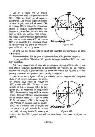 Vea en la figura 116 un ángulo
alfa cuyo valor está comprendido entre
90° y 180°, es decir, en el segundo
cuadrante. Las líneas trigonométricas
de este ángulo son AB el seno, OB,
el coseno, DC la tangente. Considere
ahora el ángulo suplementario del
ángulo a que es Beta, tomado este án-
gulo a partir del origen para dibujar
las líneas trigonométricas resulta Beta´
del cual se da el seno A'B', el coseno
OB' y la tangente DC. Veamos ahora
la relación que hay entre las líneas tri-             Figura 116
gonométricas de uno y otro:
     El seno AB del ángulo alfa es igual por igualdad de triángulos, al seno
A'B' de Beta'.
     El coseno de Beta BO, es igual al coseno de Beta', OB', pero es negativo.
     La tangente Beta´ DC es también igual a la tangente de Beta' DC, pero tam-
bién negativa.
     Así pues, conocemos el valor de las razones trigonométricas de un án-
gulo alfa del segundo cuadrante si conocemos los valores de las mismas
razones del ángulo suplementario, los senos de ambos son iguales y la tan-
gente y el coseno son iguales, pero con signo negativo.
     Vea ahora en la figura 117 lo que sucede con un ángulo alfa compren-
dido en el tercer cuadrante, es decir,
 un ángulo cuyo valor es mayor de
 180° y menor de 270°. El seno de este
 ángulo es AB, el coseno OB, y la tan-
 gente DC. Si restamos al ángulo alfa
 180° obtenemos el ángulo Beta, cuyas
 líneas trigonométricas representadas
en la misma figura 117 son el seno
 A' B', el coseno OB' y la tangente
 DC. Vemos en seguida que la tangen-
 te DC es la misma para el ángulo alfa
 que para el ángulo resultante de res-
 tar 180° al ángulo alfa. El seno y el                   Figura 117
 coseno son también iguales en valores absolutos, pero son de signo ne-
 gativo.

                                    —1128—
 