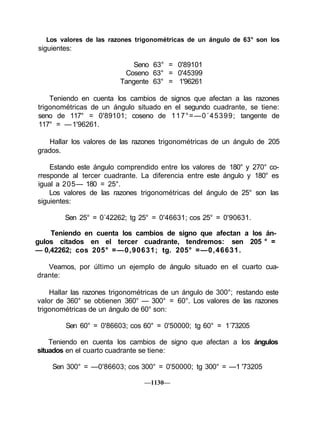 Los valores de las razones trigonométricas de un ángulo de 63° son los
siguientes:

                             Seno 63° = 0'89101
                          Coseno 63° = 0'45399
                         Tangente 63° = 1'96261

    Teniendo en cuenta los cambios de signos que afectan a las razones
trigonométricas de un ángulo situado en el segundo cuadrante, se tiene:
seno de 117° = 0'89101; coseno de 117°=—0´45399; tangente de
117° = — 1'96261.

   Hallar los valores de las razones trigonométricas de un ángulo de 205
grados.

    Estando este ángulo comprendido entre los valores de 180° y 270° co-
rresponde al tercer cuadrante. La diferencia entre este ángulo y 180° es
igual a 205— 180 = 25°.
    Los valores de las razones trigonométricas del ángulo de 25° son las
siguientes:

        Sen 25° = 0´42262; tg 25° = 0'46631; cos 25° = 0'90631.

    Teniendo en cuenta los cambios de signo que afectan a los án-
gulos citados en el tercer cuadrante, tendremos: sen 205 ° =
— 0,42262; cos 205° =—0,90631; tg. 205° =—0,46631.

   Veamos, por último un ejemplo de ángulo situado en el cuarto cua-
drante:

    Hallar las razones trigonométricas de un ángulo de 300°; restando este
valor de 360° se obtienen 360° — 300° = 60°. Los valores de las razones
trigonométricas de un ángulo de 60° son:

         Sen 60° = 0'86603; cos 60° = 0'50000; tg 60° = 1´73205

    Teniendo en cuenta los cambios de signo que afectan a los ángulos
situados en el cuarto cuadrante se tiene:

    Sen 300° = —0'86603; cos 300° = 0'50000; tg 300° = —1 '73205

                                —1130—
 