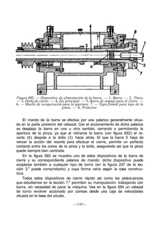 Figura 692. — Dispositivo de alimentación de la barra. — 1, Barra. — 2, .Pinza.
— 3, Dolla de cierre. — 4, Eje principal. — 5, Barra de empuje para el cierre. —
6, — Muelle de recuperación para la apertura. 7, — Tapa frontal para tope de la
                             pinza. — 8, Protector.


    El mando de la barra se efectúa por una palanca generalmente situa-
da en la parte posterior del cabezal. Con el accionamiento de dicha palanca
se desplaza la barra en uno u otro sentido, cerrando o permitiendo la
apertura de la pinza, ya que al retirarse la barra (ver figura 692) el re-
sorte (6) despide a la dolla (3) hacia atrás. El que la barra 5 haya de
vencer la acción del resorte para efectuar el cierre, permite un perfecto
contacto entre los conos de la pinza y la dolla, asegurando así que la pinza
quede siempre bien centrada.
    En la figura 693 se muestra uno de estos dispositivos de la barra de
cierre y su correspondiente palanca de mando; dicho dispositivo puede
acoplarse también a cualquier tipo de torno (en la figura 237 de la lec-
ción 3.a puede comprobarlo) y cuya forma varía según la casa construc-
tora.
    Todos estos dispositivos de cierre rápido así como los platos-pinzas
que estudiamos en la lección 7.a permiten su manipulación, trabajando con
barra, sin necesidad de parar la máquina. Vea en la figura 694 un cabezal
de torno revólver accionado por correas desde una caja de velocidades
situada en la base del zócalo.

                                   —1147—
 