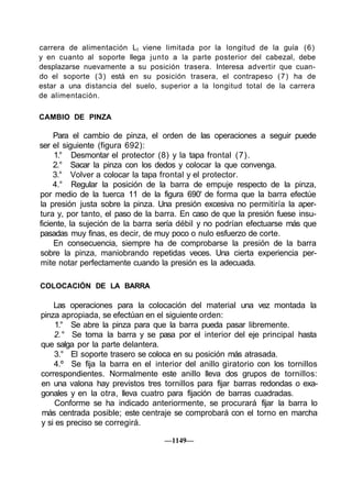 carrera de alimentación Lt viene limitada por la longitud de la guía (6)
y en cuanto al soporte llega junto a la parte posterior del cabezal, debe
desplazarse nuevamente a su posición trasera. Interesa advertir que cuan-
do el soporte ( 3 ) está en su posición trasera, el contrapeso ( 7 ) ha de
estar a una distancia del suelo, superior a la longitud total de la carrera
de alimentación.

CAMBIO DE PINZA

     Para el cambio de pinza, el orden de las operaciones a seguir puede
ser el siguiente (figura 692):
     1.° Desmontar el protector (8) y la tapa frontal (7).
     2.° Sacar la pinza con los dedos y colocar la que convenga.
     3.° Volver a colocar la tapa frontal y el protector.
     4.° Regular la posición de la barra de empuje respecto de la pinza,
por medio de la tuerca 11 de la figura 690' de forma que la barra efectúe
la presión justa sobre la pinza. Una presión excesiva no permitiría la aper-
tura y, por tanto, el paso de la barra. En caso de que la presión fuese insu-
ficiente, la sujeción de la barra sería débil y no podrían efectuarse más que
pasadas muy finas, es decir, de muy poco o nulo esfuerzo de corte.
     En consecuencia, siempre ha de comprobarse la presión de la barra
sobre la pinza, maniobrando repetidas veces. Una cierta experiencia per-
mite notar perfectamente cuando la presión es la adecuada.

COLOCACIÓN DE LA BARRA

    Las operaciones para la colocación del material una vez montada la
pinza apropiada, se efectúan en el siguiente orden:
     1.° Se abre la pinza para que la barra pueda pasar libremente.
    2.° Se toma la barra y se pasa por el interior del eje principal hasta
que salga por la parte delantera.
    3.° El soporte trasero se coloca en su posición más atrasada.
    4.º Se fija la barra en el interior del anillo giratorio con los tornillos
correspondientes. Normalmente este anillo lleva dos grupos de tornillos:
en una valona hay previstos tres tornillos para fijar barras redondas o exa-
gonales y en la otra, lleva cuatro para fijación de barras cuadradas.
    Conforme se ha indicado anteriormente, se procurará fijar la barra lo
más centrada posible; este centraje se comprobará con el torno en marcha
y si es preciso se corregirá.

                                  —1149—
 