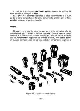 5.° Se fija el contrapeso y el cable a la oreja inferior del soporte tra-
sero, pasando el cable por la polea.
   6.° Por último, abriendo y cerrando la pinza se comprueba si el avan-
ce de la barra se efectúa en la forma conveniente, primero con el torno
parado y luego con el torno en marcha.


PINZAS

    El equipo de pinzas del torno revólver es una de las partes más im-
portantes del mismo. No cabe duda de que debe prestarse siempre mucha
atención a la conservación total de la máquina, pero las pinzas, como to-
das las herramientas, requieren un cuidado especial, casi podría decirse
un cuidado cariñoso, pues de su buen estado y conservación depende la




                   Figura 695. — Pinzas de torno revólver

                                  —1150—
 