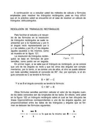 A continuación va a estudiar usted los métodos de cálculo y fórmulas
empleadas para resolver los triángulos rectángulos, pues es muy difícil
que en la práctica usted se encuentre en el caso de resolver un cálculo de
triángulos oblicuoángulos.


RESOLUCIÓN DE TRIÁNGULOS RECTÁNGULOS

    Para facilitar el estudio y el recuer-
do de las fórmulas en la resolución
de triángulos rectángulos se suele re-
presentar por a la hipotenusa y por A
el ángulo recto representando por b
y c los catetos y por B y C los ángulos
agudos opuestos a los mismos, como
se muestra en la figura 121.
    La resolución de triángulos rectán-
gulos se basa en fórmulas de gran                     Figura 121
sencillez, como podrá ver en seguida.
    En primer lugar, si se sabe que el triángulo es rectángulo, ya se conoce
que uno de los ángulos es recto y que los otros dos ángulos son comple-
mentarios; por lo tanto, si se conoce uno de ellos, el otro se puede obtener
con toda sencillez restando el conocido de 90°. Así, por ejemplo, si el án-
gulo conocido es C se tendrá la fórmula:

                               B = 90° — C
     Y si es B el ángulo conocido se tendrá la fórmula:
                               C = 90° — B

    Otras fórmulas sencillas permiten calcular el valor de los ángulos cuan-
do los datos conocidos son las longitudes de los lados. En efecto, verá usted
en la figura 122 un triángulo rectángulo sobre el cual se han dibujado las
líneas trigonométricas correspondientes a uno de los ángulos agudos, por
proporcionalidad entre los lados de los triángulos y ángulos que se for-
man se deducen las fórmulas siguientes:




                                  —1175—
 