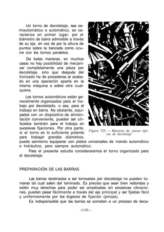 Un torno de decoletaje, sea se-
miautomático o automático, se ca-
racteriza en primer lugar, por el
diámetro de barra admisible a través
de su eje, en vez de por la altura de
puntos sobre la bancada como ocu-
rre con los tornos paralelos.
    De todas maneras, en muchos
casos no hay posibilidad de mecani-
zar completamente una pieza por
decoletaje, sino que después del
tronzado ha de procederse al acaba-
do en una operación aparte en la
misma máquina o sobre otra cual-
quiera.
    Los tornos automáticos están ge-
neralmente organizados para el tra-
bajo por decoletado, o sea, para el
trabajo en barra. No obstante, equi-
pados con un dispositivo de alimen-
tación conveniente, pueden ser uti-
lizados también para el trabajo en
sucesivas fijaciones. Por otra parte,
                                       Figura 725. — Muestras de, piezas típi-
si el torno es lo suficiente potente              cas de decoletaje
para trabajar grandes diámetros,
puede asimismo equiparse con platos universales de mando automático
o hidráulico, pero siempre automático.
      Para el presente estudio consideraremos el torno organizado para
el decoletaje.


PREPARACIÓN DE LAS BARRAS

     Las barras destinadas a ser torneadas por decoletaje no pueden to-
marse tal cual salen del laminado. Es preciso que sean bien redondas y
estén muy derechas para poder ser arrastradas sin excesivas vibracio-
nes, puedan pasar fácilmente a través del eje principal y ser fijadas fácil
y uniformemente por los órganos de fijación (pinzas).
     Es indispensable que las barras se sometan a un proceso de deca-

                                    -1192—
 