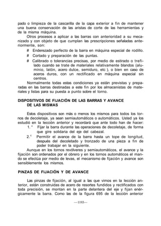 pado o limpieza de la cascarilla de la capa exterior a fin de mantener
una buena conservación de las aristas de corte de las herramientas y
de la misma máquina.
      Otros procesos a aplicar a las barras con anterioridad a su meca-
nizado y con objeto de que cumplan las prescripciones señaladas ante-
riormente, son:
      # Enderezado perfecto de la barra en máquina especial de rodillo.
      # Cortado y preparación de las puntas.
      # Calibrado o tolerancias precisas, por medio de estirado o trefi-
           lado cuando se trate de materiales relativamente blandos (alu-
           minio, latón, acero dulce, semiduro, etc ), o bien en caso de
           aceros duros, con un rectificado en máquina especial sin
           centros.
      Normalmente todas estas condiciones ya están previstas y prepa-
radas en las barras destinadas a este fin por los almacenistas de mate-
riales y listas para su puesta a punto sobre el torno.

DISPOSITIVOS DE FIJACIÓN DE LAS BARRAS Y AVANCE
    DE LAS MISMAS

      Estos dispositivos son más o menos los mismos para todos los tor-
nos de decoletaje, ya sean semiautomáticos o automáticos. Usted ya los
estudió en la lección anterior y recordará que ante todo han de hacer:
       1. ° Fijar la barra durante las operaciones de decoletaje, de forma
            que gire solidaria del eje del cabezal.
         c
      2.    Permitir el avance de la barra hasta un tope de longitud,
            después del decoletado y tronzado de una pieza a fin de
            poder trabajar en la siguiente.
      Aunque en los tornos revólveres y semiautomáticos, el avance y la
fijación son ordenados por el obrero y en los tornos automáticos el man-
do se efectúa por medio de levas, el mecanismo de fijación y avance son
sensiblemente los mismos.

PINZAS DE FIJACIÓN Y DE AVANCE

      Las pinzas de fijación, al igual a las que vimos en la lección an-
terior, están construidas de acero de resortes fundidos y rectificados con
toda precisión, se montan en la parte delantera del eje y fijan enér-
gicamente la barra. Como las de la figura 695 de la lección anterior

                                 — 1193—
 