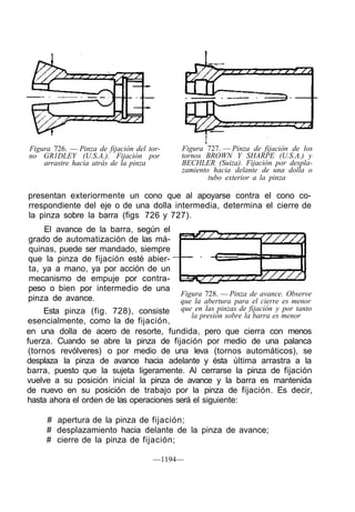 Figura 726. — Pinza de fijación del tor-   Figura 727. — Pinza de fijación de los
no GR1DLEY (U.S.A.). Fijación por          tornos BROWN Y SHARPE (U.S.A.) y
    arrastre hacia atrás de la pinza       BECHLER (Suiza). Fijación por despla-
                                           zamiento hacia delante de una dolla o
                                                   tubo exterior a la pinza

presentan exteriormente un cono que al apoyarse contra el cono co-
rrespondiente del eje o de una dolla intermedia, determina el cierre de
la pinza sobre la barra (figs 726 y 727).
    El avance de la barra, según el
grado de automatización de las má-
quinas, puede ser mandado, siempre
que la pinza de fijación esté abier-
ta, ya a mano, ya por acción de un
mecanismo de empuje por contra-
peso o bien por intermedio de una
                                           Figura 728. — Pinza de avance. Observe
pinza de avance.                           que la abertura para el cierre es menor
     Esta pinza (fig. 728), consiste       que en las pinzas de fijación y por tanto
                                              la presión sobre la barra es menor
esencialmente, como la de fijación,
en una dolla de acero de resorte, fundida, pero que cierra con menos
fuerza. Cuando se abre la pinza de fijación por medio de una palanca
 (tornos revólveres) o por medio de una leva (tornos automáticos), se
desplaza la pinza de avance hacia adelante y ésta última arrastra a la
barra, puesto que la sujeta ligeramente. Al cerrarse la pinza de fijación
vuelve a su posición inicial la pinza de avance y la barra es mantenida
de nuevo en su posición de trabajo por la pinza de fijación. Es decir,
hasta ahora el orden de las operaciones será el siguiente:

     # apertura de la pinza de fijación;
     # desplazamiento hacia delante de la pinza de avance;
     # cierre de la pinza de fijación;

                                     —1194—
 