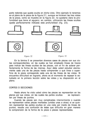 parte redonda que queda oculta en dicha vista. Otro ejemplo lo tenemos
en el plano de la pieza de la figura 2 1 ; aunque se hicieren las tres vistas
de la pieza, como se muestra en la figura 22, no quedaría clara la pro-
fundidad que tiene el agujero; en cambio, utilizando las líneas ocultas
queda perfectamente indicada esta profundidad (fig. 23).




                Figura 22                            Figura 23

      En la lámina 5 se presentan diversos casos de piezas con sus vis-
tas correspondientes, en las cuales se han empleado líneas de trazos
para indicar las líneas ocultas de las piezas, con el fin de aclarar per-
fectamente la forma de las mismas. Aquí debe usted estudiar atenta-
mente cada una de las piezas hasta comprender a qué línea o super-
ficie de la pieza corresponde cada una de las líneas de las vistas. Si
encuentra dificultad en lograrlo, ahora es el momento de repasar lo es-
tudiado en la primera lección sobre las vistas y su disposición en el
plano.


CORTES O SECCIONES

     Hasta ahora ha visto usted cómo las piezas se representan en los
planos por sus vistas, en las cuales las partes ocultas   se represen-
tan por líneas de puntos.
     Cuando las piezas son muy complicadas interiormente o cuando
se representan varias piezas montadas (unidas unas a otras) si se quie-
ren representar las partes ocultas en una vista por medio de líneas de
puntos, resulta una confusión de éstas que dificulta en gran manera
la comprensión de la forma de la pieza o piezas representadas.

                                  —121—
 
