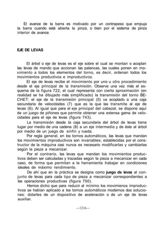 El avance de la barra es motivado por un contrapeso que empuja
la barra cuando está abierta la pinza, o bien por el sistema de pinza
interior de avance.



EJE DE LEVAS


      El árbol o eje de levas es el eje sobre el cual se montan o acoplan
las levas de mando que accionan las palancas, las cuales ponen en mo-
vimiento a todos los elementos del torno, es decir, ordenan todos los
movimientos productivos e improductivos.
      El eje de levas recibe el movimiento por uno u otro procedimiento
desde el eje principal de la transmisión. Observe una vez más el es-
quema de la figura 722, el cual representa con cierta aproximación (en
realidad se ha dibujado más simplificado) la transmisión del torno BE-
CHET: el eje de la transmisión principal (5) va acoplado a una caja
secundaria de velocidades (7) que es la que las transmite al eje de
levas (6). Al igual que para el eje principa! del cabezal, se dispone aquí
de un juego de piñones que permite obtener una extensa gama de velo-
cidades para el eje de levas (figura 743).
       La transmisión desde la caja secundaria del árbol de levas tiene
lugar por medio de una cadena (8) a un eje intermedio y de éste al árbol
por medio de un juego de sinfín y rueda.
       Por regla general, en los tornos automáticos, las levas que mandan
los movimientos improductivos son invariables; establecidas por el cons-
tructor de la máquina casi nunca es necesario modificarlas y cambiarlas
según la pieza a mecanizar.
       Por el contrario, las levas que mandan los movimientos produc-
tivos deben ser calculadas y trazadas según la pieza a mecanizar en cada
caso, de forma que permitan a la herramienta trabajar en condiciones
 ideales de máximo rendimiento.
       De ahí que en la práctica se designa como juego de levas al con-
junto de levas para cada tipo de pieza a mecanizar correspondientes a
 las operaciones productivas (figura 750).
       Hemos dicho que para reducir al mínimo los movimienos improduc-
 tivos se habían aplicado a los tornos automáticos modernos dos solucio-
nes: dotarles de un dispositivo de aceleración o de un eje de levas
 auxiliar.

                                 —1216—
 