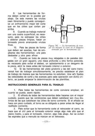 8. Las herramientas de for-
ma deben cortar en lo posible por
abajo. De esta manera las virutas
caen libremente y puede conseguir-
se un enfriamiento mejor del corte
que en los útiles que cortan por
arriba.
      9. Cuando se trabaja material
con una costra superficial, es nece-
sario, para no estropear los útiles
y obtener piezas limpias, hacer un
torneado previo arrancando virutas
finas.                                   Figura 762. — La herramienta de tron-
       10. Para las piezas de forma zar (1) iniciará el corte en el diámetro
que deben ser exactas, han de em-           torneado por la herramienta (2)
plearse dos herramientas: una para
desbastar y otra para afinar.
       11. Cuando se trata de piezas muy rebajadas o de paredes del-
gadas con un gran agujero, una rosca profunda u otra forma parecida,
es necesario para evitar el alabeo, un aplastamiento o un desgarro de
la pieza, abrir la rosca antes del torneado interior o exterior.
       12. Si las herramientas del plato giratorio y las del carro trans-
versal han de trabajar simultáneamente, es preciso establecer el plan
de trabajo de manera que las herramientas no estorben. Una ve*z fijadas
las velocidades de corte y los avances para cada operación con dicho cri-
terio, se puede empezar la determinación de las plantillas.

INSTRUCCIONES GENERALES PARA EL TRABAJO

      1. Para todas las herramientas de corte conviene emplear, en
cuanto se pueda, acero rápido.
      2. El afilado de todas las herramientas debe hacerse con el mayor
cuidado, puesto que las condiciones que deben satisfacer son muy dis-
tintas de las que satisfacen los útiles de torno corriente. Si el afilado se
hace con poco cuidado, el torno se ve obligado a parar antes de llegar al
reafilado corriente.
      3. Para evitar que la herramienta corte al retroceder el carro, se
hace que el útil para el torneado exterior venga algo más alto que el
plano medio, y para el torneado, interior, algo más abajo. Así se evitan
las espirales que a menudo se marcan en el retroceso.

                                   —1231—
 