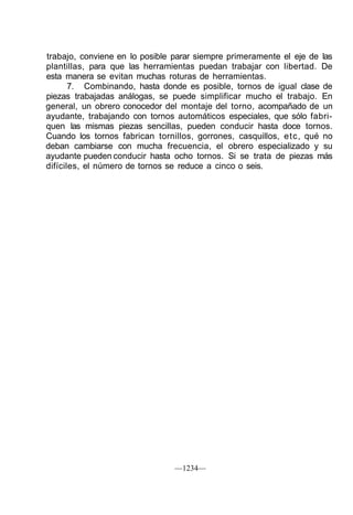 trabajo, conviene en lo posible parar siempre primeramente el eje de las
plantillas, para que las herramientas puedan trabajar con libertad. De
esta manera se evitan muchas roturas de herramientas.
       7. Combinando, hasta donde es posible, tornos de igual clase de
piezas trabajadas análogas, se puede simplificar mucho el trabajo. En
general, un obrero conocedor del montaje del torno, acompañado de un
ayudante, trabajando con tornos automáticos especiales, que sólo fabri-
quen las mismas piezas sencillas, pueden conducir hasta doce tornos.
Cuando los tornos fabrican tornillos, gorrones, casquillos, etc, qué no
deban cambiarse con mucha frecuencia, el obrero especializado y su
ayudante pueden conducir hasta ocho tornos. Si se trata de piezas más
difíciles, el número de tornos se reduce a cinco o seis.




                                —1234—
 