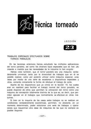 Técnica torneado
                                                           LECCIÓN




TRABAJOS ESPECIALES EFECTUADOS SOBRE
   TORNOS PARALELOS

   En las lecciones anteriores hemos estudiado las múltiples aplicaciones
del torno paralelo, así como los diversos tipos especiales que se han ¡do
creando a medida que las necesidades de la industria lo han exigido
    Hemos visto también, que el torno' paralelo era una máquina verda-
deramente universal, tanto por la diversidad de trabajos que en él es
posible realizar, como por poderlo utilizar como máquina especial, unas
veces por medio de una serie de accesorios o dispositivos especiales y
otras, variando únicamente la forma de efectuar el trabajo de corte.
    Aparte de los dispositivos que ya vimos en la lección 19, los cuales
eran en realidad para facilitar el trabajo normal del torno paralelo, se
puede disponer de otros que permiten la utilización del torno como una
máquina de concepción totalmente distinta de la que es, es decir, que per-
miten ejecutar en él trabajos que normalmente se efectúan en otras má-
quinas.
    Si bien en la mayoría de los casos estos trabajos no se realizan en
condiciones verdaderamente económicas, permiten, no obstante, en un
momento determinado, poder solucionar una serie de trabajos u opera-
ciones que requerirían otra clase de máquinas de las que no siempre es
posible disponer.

                                —1237—
 