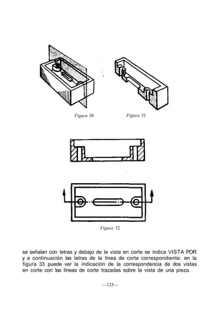Figura 30               Figura 31




                                 Figura 32




se señalan con letras y debajo de la vista en corte se indica VISTA POR
y a continuación las letras de la línea de corte correspondiente; en la
figura 33 puede ver la indicación de la correspondencia de dos vistas
en corte con las líneas de corte trazadas sobre la vista de una pieza.

                                 —125—
 