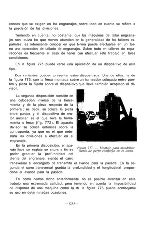 rancias que se exigen en los engranajes, sobre todo en cuanto se refiere a
la precisión de las divisiones.

    Teniendo en cuenta, no obstante, que las máquinas de tallar engrana-
jes son quizá las que menos abundan en la generalidad de los talleres es-
pañoles, es interesante conocer en qué forma puede efectuarse en un tor-
no una operación de tallado de engranajes. Sobre todo en talleres de repa-
raciones es frecuente el caso de tener que efectuar este trabajo en tales
condiciones.
    En la figura 775 puede verse una aplicación de un dispositivo de este
tipo.

    Dos variantes pueden presentar estos dispositivos. Una de ellas, la de
la figura 775, con la fresa montada sobre un torneador colocado entre pun-
tos y pieza la fijada sobre el dispositivo que lleva también acoplado el di-
visor.

    La segunda disposición consiste en
una colocación inversa de la herra-
mienta y de la pieza respecto de la
primera ; es decir, se coloca la pieza
entre puntos y el dispositivo de mo-
tor auxiliar es el que lleva la herra-
mienta o fresa (fig. 772). El aparato
divisor se coloca entonces sobre la
contrapunta, ya que es el que orde-
 nará las divisiones a efectuar en el
engranaje.
     En la primera disposición, el apa-
                                         Figura 777. — Montaje para mandrinar
rato lleva un reglaje en altura a fin de  piezas de perfil complejo en el torno.
poder graduar la profundidad del
diente del engranaje, siendo el carro
transversal el encargado de transmitir el avance para la pasada. En la se-
gunda el carro transversal gradúa la profundidad y el longitudinal propor-
ciona el avance para la pasada.

    Tal como hemos dicho anteriormente, no es posible alcanzar en este
trabajo una extremada calidad, pero teniendo en cuenta la imposibilidad
de disponer de una máquina como la de la figura 776 puede aconsejarse
su uso en determinadas ocasiones.


                                   — 1245—
 