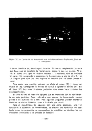 Figura 783.— Operación de mandrinado con portaherramientas desplazable fijado en
                               la contrapunta.


o varios tornillos (4) de exágono interior. El cuerpo desplazable (3) es el
que hace que se desplace la herramienta, según lo que se precise. Al gi-
rar el pomo ( 8 ) , gira el husillo roscado (7) haciendo que se desplace
el carro ( 3 ) , separando o acercando la herramienta al eje de giro E. Hay
un seguro para que una vez lograda la medida que se desea pueda f i -
jarse.
    Para variar una medida, primero se afloja el pomo ( 9 ) y luego se-
mueve el ( 8 ) . Conseguida la medida se vuelve a apretar el tornillo ( 9 ) . En
el disco ( 1 0 ) hay unas divisiones grabadas, que sirven para controlar los
desplazamientos.
    El radio R será el radio del agujero que se mandrine con la herramien-
ta en esta posición. Cada milímetro que avanza la herramienta corres-
ponde a un aumento de 2 mm. Para agujeros pequeños pueden montarse
barrenas de menor diámetro como la indicada por trazos.
    Para el mandrinado de agujeros con una cierta precisión, una vez
calculadas y obtenidas las coordenadas, se efectúa una operación de des-
baste como comprobación, se comprueban las medidas, se efectúan las co-
rrecciones necesarias y se procede al acabado.


                                    —1250-
 