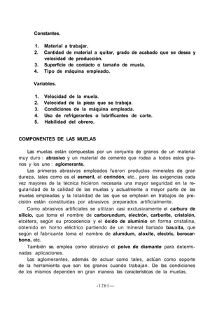 Constantes.

      1.    Material a trabajar.
      2.    Cantidad de material a quitar, grado de acabado que se desea y
            velocidad de producción.
      3.    Superficie de contacto o tamaño de muela.
      4.    Tipo de máquina empleado.

      Variables.

       1.   Velocidad de la muela.
       2.   Velocidad de la pieza que se trabaja.
       3.   Condiciones de la máquina empleada.
       4.   Uso de refrigerantes o lubrificantes de corte.
       5.   Habilidad del obrero.


COMPONENTES DE LAS MUELAS

     Las muelas están compuestas por un conjunto de granos de un material
muy duro : abrasivo y un material de cemento que rodea a todos estos gra-
nos y los une : aglomerante.
     Los primeros abrasivos empleados fueron productos minerales de gran
dureza, tales como es el esmeril, el corindón, etc., pero las exigencias cada
vez mayores de la técnica hicieron necesaria una mayor seguridad en la re-
gularidad de la calidad de las muelas y actualmente a mayor parte de las
muelas empleadas y la totalidad de las que se emplean en trabajos de pre-
cisión están constituidas por abrasivos preparados artificialmente.
     Como abrasivos artificiales se utilizan casi exclusivamente el carburo de
silicio, que toma el nombre de carborundum, electrón, carborite, cristolón,
etcétera, según su procedencia y el óxido de aluminio en forma cristalina,
obtenido en horno eléctrico partiendo de un mineral llamado bauxita, que
según el fabricante toma el nombre de alumdum, aloxite, electric, borocar-
bono, etc.
     También se. emplea como abrasivo el polvo de diamante para determi-
nadas aplicaciones.
     Los aglomerantes, además de actuar como tales, actúan como soporte
de la herramienta que son los granos cuando trabajan. De las condiciones
de los mismos dependen en gran manera las características de la muelas.

                                  -1261—
 