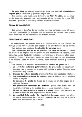 En sexto lugar se pone un signo cifra o letra, que indica el procedimiento
seguido por el fabricante y que varía según éste.
    Por ejemplo, una muela cuyo distintivo sea A220-Y3-V223, es una mue-
la de óxido de aluminio, con aglomerante vitreo, tamaño de grano 220,
muy fino, grado de dureza muy elevado y estructura densa.

FORMA DE LAS MUELAS

   Las formas y tamaños de las muelas son muy variados, según el uso a
que están destinados. En la figura 801 se muestran los perfiles considerados
como normales por los fabricantes de Estados Unidos.

SELECCIÓN DE LAS MUELAS

   La selección de las muelas implica la consideración de los factores de
trabajo que se han estudiado, con respecto a las características de las muelas
     Los factores que afectan a la selección del abrasivo son :
     Las propiedades mecánicas del material que debe rectificarse. El óxido
de aluminio se emplea para materiales de alta resistencia a la tracción, tales
como los aceros, fundición maleable, hierro forjado y bronce de altas carac-
terísticas. El carburo de silicio se emplea para materiales de baja resistencia
a la tracción, como el aluminio, cobre, latón, bronces blandos y fundición
gris.
     Los factores que afectan a la selección del tamaño del grano son :
 1. La cantidad de material a quitar,el tamaño del grano debe ser mayor cuan-
      to mayor sea el grueso de la capa del material a quitar (excepto para
      materiales muy duros).
2. El grado de acabado deseado, granos más finos para acabados más finos.
 3. Las propiedades mecánicas del material, granos gruesos para materiales
      duros y frágiles.
      La selección del grado de dureza de la muela se efectúa según los si-
      guientes factores:
 1. Las propiedades mecánicas del material; grados más .duros para los
      materiales blandos y los grados blandos para materiales duros.
 2. El área de contacto entre la muela y la pieza; cuanto más pequeña es
      el área de contacto más pequeña debe ser la muela.
 3. La velocidad de la muela y la velocidad de la pieza; cuanto más eleva-
      da sea la velocidad de la muela con respecto a la velocidad de la pieza,
      tanto más blanda debe ser la muela.


                                   —1266—
 
