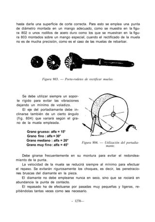 hasta darle una superficie de corte correcta. Para esto se emplea una punta
de diámetro montada en un mango adecuado, como se muestra en la figu-
ra 802 o unos rodillos de acero duro como los que se muestran en la figu-
ra 803 montados sobre un mango especial, cuando el rectificado de la muela
no es de mucha precisión, como es el caso de las muelas de rebarbar.




               Figura 803. — Porta-rodetes de rectificar muelas.




    Se debe utilizar siempre un sopor-
te rígido para evitar las vibraciones
dejando un mínimo de voladizo.
    El eje del portadiamante debe in-
clinarse también de un cierto ángulo
(fig. 804) que variará según el gra-
no de la muela empleada.

      Grano grueso: alfa = 15°
      Grano fino : alfa = 30°
      Grano mediano : alfa = 20°
                                          Figura 804. — Utilización del portadia-
      Grano muy fino: alfa = 45°                         mante.

     Debe girarse frecuentemente en su montura para evitar el redondea-
miento de la punta.
     La velocidad de la muela se reducirá siempre al mínimo para efectuar
el repaso. Se evitarán rigurosamente los choques, es decir, las penetracio-
nes bruscas del diamante en la pieza.
     El diamante no debe emplearse nunca en seco, sino que se rociará en
abundancia la punta de contacto.
     El repasado ha de efectuarse por pasadas muy pequeñas y ligeras, re-
pitiéndolas tantas veces como sea necesario.

                                   - 1270—
 