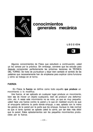 conocimientos
                           generales mecánica


                                                          LECCIÓN




    Algunos conocimientos de Física que estudiará a continuación, usted
ya los conoce por la práctica. Sin embargo, conviene que los estudie para
después comprender perfectamente las próximas lecciones de TÉCNICA
DEL TORNO. Se trata de puntualizar y dejar bien sentado el sentido de las
palabras que necesariamente han de emplearse para explicar cómo funciona
y cómo se trabaja en el torno.


FUERZA

      En Física la fuerza se define como todo aquello que produce un
movimiento o lo modifica.
    Una fuerza, al ser aplicada en cualquier lugar produce un movimiento,
bien sea de mover un objeto cualquiera, bien de producir una deforma-
ción, etc. A veces este movimiento no se nota, ya que es muy pequeño;
usted hace una fuerza contra la pared y lo que en realidad ocurre es que
al empujarla deforma la parte donde empuje, o sea, aplasta con la mano
los granos de la pared por la parte que los empuja. Aunque lo más normal
es que si tanto aprieta se aplaste usted la carne, por ser ésta más débil
que la pared. Estos aplastamientos son los pequeños movimientos produ-
cidos por la fuerza.

                                —129—
 