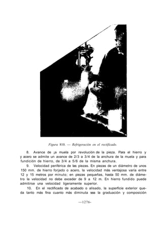 Figura 810. — Refrigeración en el rectificado.

    8. Avance de ¡a muela por revolución de la pieza. Para el hierro y
y acero se admite un avance de 2/3 a 3/4 de la anchura de la muela y para
fundición de hierro, de 3/4 a 5/6 de la misma anchura.
    9. Velocidad periférica de las piezas. En piezas de un diámetro de unos
150 mm. de hierro forjado o acero, la velocidad más ventajosa varía entre
12 y 15 metros por minuto; en piezas pequeñas, hasta 50 mm. de diáme-
tro la velocidad no debe exceder de 9 a 12 m. En hierro fundido puede
admitirse una velocidad ligeramente superior.
    10. En el rectificado de acabado o alisado, la superficie exterior que-
da tanto más fina cuanto más diminuta sea la graduación y composición

                                    —1276-
 