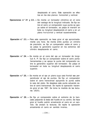 desplazado el carro. Esta operación se efec-
                              túa en los dos planos: horizontal y vertical.

Operaciones n.° 21 y 2 2 . — Se monta un torneador cilindrico en el cono
                             del vastago de la longitud indicada. Se fija so-
                             bre el carro un comparador cuya punta se apo-
                             ye sobre el torneador, se palpa el mandril en
                             toda su longitud desplazando el carro y en un
                             plano horizontal y vertical sucesivamente.


Operación n.° 2 3 . — Para esta operación se hace girar el eje aproximada-
                      mente una hora. Se monta entre puntos un cilindro
                      de precisión, se fija un comparador sobre el carro y
                      se palpa la generatriz superior en los extremos del
                      cilindro desplazando el carro.


Operación n.° 24. — Se monta en el cono del eje un torneador de longi-
                    tud A. P. Se fija un comparador sobre el carro porta-
                    herramientas y se apoya la punta del comparador so-
                    bre la generatriz superior del torneador. Se palpa el
                    torneador en toda su longitud desplazando el carro
                    superior.


Operación n.º 25. — Se monta en el eje un plano cuya cara frontal sea per-
                    pendicular al eje de puntos. Se fija un comparador
                    sobre el carro transversal apoyando la punta sobre
                    la cara del plato. Se desplaza esta punta actuando so-
                    bre el carro transversal. Se repite la operación hacien-
                    do girar el eje 180°. Se toma la medida de las lectu-
                    ras ( 8 2 0 ) .


Operación n.° 26. — Se fija un comparador sobre el extremo de la ban-
                    cada palpando la testa del husillo en su centro. Se hace
                    girar el husillo patrón arrastrando el carro en un sen-
                    tido. Se anotan la lecturas. Se repite la operación
                    arrastrando el carro en sentido inverso.

                                   —1295—
 