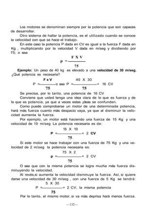 Los motores se denominan siempre por la potencia que son capaces
de desarrollar.
      Otro sistema de hallar la potencia, es el utilizado cuando se conoce
la velocidad con que se hace el trabajo.
      En este caso la potencia P dada en CV es igual a la fuerza F dada en
Kg , multiplicando por la velocidad V dada en m/seg y dividiendo por
75; o sea:
                                       FXV
                                p =
                                           75
   Ejemplo: Un peso de 40 kg es elevado a una velocidad de 30 m/seg.
¿Qué potencia es necesaria?
                   FxV                     40 X 30
             P =              o sea P =                  = 16 CV
                    75                          75
     Se precisa, por lo tanto, una potencia de 16 CV
     Conviene que usted tenga una idea clara de lo que es fuerza y de
lo que es potencia, ya que a veces estas ¡deas se confunden.
     Como puede comprobarse un motor de una determinada potencia,
hará más fuerza cuanto más despacio vaya, ya que al disminuir la velo-
cidad aumenta la fuerza.
     Por ejemplo, un motor está haciendo una fuerza de 15 Kg y una
velocidad de 10 m/seg La potencia necesaria es de:
                                 15 X 10
                         P =                    = 2 CV
                                      75
      Si este motor se hace trabajar con una fuerza de 75 Kg y una ve-
locidad de 2 m/seg la potencia necesaria es:
                               75 X 2
                        p =               = 2 CV
                                      75
     O sea que con la misma potencia se logra mucha más fuerza dis-
minuyendo la velocidad.
     Al revés,si aumenta la velocidad disminuye la fuerza. Así, si quiere
darse una velocidad de 30 m/seg , con una fuerza de 5 Kg se tendrá:
                    5 X 30
               P =            = 2 CV, la misma potencia
                         75
     Por lo tanto, el mismo motor, si va más deprisa hará menos fuerza.

                                   —132—
 
