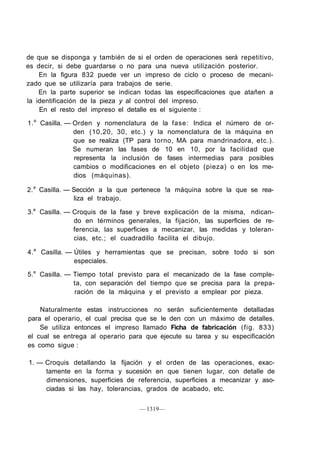 de que se disponga y también de si el orden de operaciones será repetitivo,
es decir, si debe guardarse o no para una nueva utilización posterior.
    En la figura 832 puede ver un impreso de ciclo o proceso de mecani-
zado que se utilizaría para trabajos de serie.
    En la parte superior se indican todas las especificaciones que atañen a
la identificación de la pieza y al control del impreso.
    En el resto del impreso el detalle es el siguiente :

1. a Casilla. — Orden y nomenclatura de la fase: Indica el número de or-
                den (10,20, 30, etc.) y la nomenclatura de la máquina en
                que se realiza (TP para torno, MA para mandrinadora, etc.).
                Se numeran las fases de 10 en 10, por la facilidad que
                representa la inclusión de fases intermedias para posibles
                cambios o modificaciones en el objeto (pieza) o en los me-
                dios (máquinas).

2. a Casilla. — Sección a la que pertenece !a máquina sobre la que se rea-
                liza el trabajo.

3.a Casilla. — Croquis de la fase y breve explicación de la misma, ndican-
               do en términos generales, la fijación, las superficies de re-
               ferencia, las superficies a mecanizar, las medidas y toleran-
               cias, etc.; el cuadradillo facilita el dibujo.

4. a Casilla. — Útiles y herramientas que se precisan, sobre todo si son
                especiales.

5.a Casilla. — Tiempo total previsto para el mecanizado de la fase comple-
               ta, con separación del tiempo que se precisa para la prepa-
               ración de la máquina y el previsto a emplear por pieza.

    Naturalmente estas instrucciones no serán suficientemente detalladas
para el operario, el cual precisa que se le den con un máximo de detalles.
    Se utiliza entonces el impreso llamado Ficha de fabricación (fig. 833)
el cual se entrega al operario para que ejecute su tarea y su especificación
es como sigue :

1. — Croquis detallando la fijación y el orden de las operaciones, exac-
     tamente en la forma y sucesión en que tienen lugar, con detalle de
     dimensiones, superficies de referencia, superficies a mecanizar y aso-
     ciadas si las hay, tolerancias, grados de acabado, etc.

                                  — 1319—
 