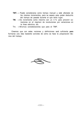 TMT. — Puede considerarse como tiempo manual y está afectado de
            los mismos incrementos, pero se separa para poder deducirlo
            del tiempo de pasada durante el que tiene lugar.
     TM. — S e incrementa como máximo con un 3 % para prevenir va-
            riaciones en el régimen de revoluciones por variaciones en
             la línea eléctrica, etc.
     Tm. —Mismas consideraciones que para el TMP.

    Creemos que con estas nociones y definiciones será suficiente para
formarse una idea bastante concreta de cómo se hace la preparación téc-
nica del trabajo.




                                -1321—
 