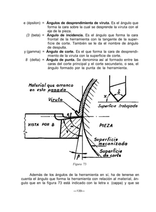e (épsilon) = Ángulos de desprendimienta de viruta. Es el ángulo que
               forma la cara sobre la cual se desprende la viruta con el
               eje de la pieza.
   (3 (beta) = Ángulo de incidencia. Es el ángulo que forma la cara
               frontal de la herramienta con la tangente de la super-
               ficie de corte. También se le da el nombre de ángulo
               de despulla.
 y (gamma) = Ángulo de corte. Es el que forma la cara de desprendi-
               miento de la viruta con la superficie de corte.
  8 (delta) = Ángulo de punta. Se denomina así al formado entre las
               caras del corte principal y el corte secundario, o sea, el
               ángulo formado por la punta de la herramienta.




                               Figura 73


     Además de los ángulos de la herramienta en sí, ha de tenerse en
cuenta el ángulo que forma la herramienta con relación al material, án-
gulo que en la figura 73 está indicado con la letra x (cappa) y que se

                                —139—
 