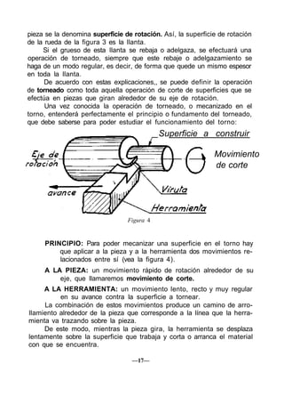 pieza se la denomina superficie de rotación. Así, la superficie de rotación
de la rueda de la figura 3 es la llanta.
     Si el grueso de esta llanta se rebaja o adelgaza, se efectuará una
operación de torneado, siempre que este rebaje o adelgazamiento se
haga de un modo regular, es decir, de forma que quede un mismo espesor
en toda la llanta.
      De acuerdo con estas explicaciones,, se puede definir la operación
de torneado como toda aquella operación de corte de superficies que se
efectúa en piezas que giran alrededor de su eje de rotación.
      Una vez conocida la operación de torneado, o mecanizado en el
torno, entenderá perfectamente el principio o fundamento del torneado,
que debe saberse para poder estudiar el funcionamiento del torno:
                                            Superficie a construir

                                                              Movimiento
                                                              de corte




                                 Figura 4


     PRINCIPIO: Para poder mecanizar una superficie en el torno hay
         que aplicar a la pieza y a la herramienta dos movimientos re-
         lacionados entre sí (vea la figura 4).
     A LA PIEZA: un movimiento rápido de rotación alrededor de su
         eje, que llamaremos movimiento de corte.
     A LA HERRAMIENTA: un movimiento lento, recto y muy regular
          en su avance contra la superficie a tornear.
     La combinación de estos movimientos produce un camino de arro-
llamiento alrededor de la pieza que corresponde a la línea que la herra-
mienta va trazando sobre la pieza.
     De este modo, mientras la pieza gira, la herramienta se desplaza
lentamente sobre la superficie que trabaja y corta o arranca el material
con que se encuentra.

                                  —17—
 