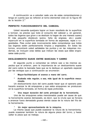 A continuación va a estudiar cada una de estas comprobaciones y
tenga en cuenta que se refieren al torno elemental visto en la figura 40
de la lección 2.a

PERFECTO FUNCIONAMIENTO DEL CABEZAL

     Usted recuerda que(para lograr un buen resultado de la superficie
a tornear, es preciso que todo el conjunto del cabezal y, en general,
todos los órganos que giran o se deslizan lo hagan de una manera suave.)
El más pequeño obstáculo (polvo, falta de engrase, etc.) puede
repercutir en la superficie torneada en forma de asperezas, rayas o ru-
gosidades. Para evitar este inconveniente debe comprobarse que todos
sus órganos estén perfectamente limpios y engrasados. En todos los
tornos, encontrará usted señalados los puntos y en las máquinas mo-
dernas, se incluyen unas tablas que indican las veces que debe engra-
sarse cada punto.

DESLIZAMIENTO SUAVE ENTRE BANCADA Y CARRO

      El segundo punto a comprobar se refiere casi a los mismos as-
pectos que el anterior, pero la importancia de un deslizamiento suave
del carro sobre la bancada hace que se la dedique un apartado especial
por las ventajas que a continuación se enumeran:

     *   Mayor facilidad para el avance a mano del carro.
     *   Acabado más regular, o sea, más igual de la superficie meca-
         nizada.
      Un deslizamiento duro del carro puede hacer que el operario para
hacerlo avanzar le dé empujones y que estos empujones se produzcan
en la superficie torneada, en forma de rayas profundas.
      *  Una mayor duración del corte principal de la herramienta.
      Uno de los empujones antes mencionados puede ser causa de que
la herramienta avance demasiado, es decir, que la viruta que se forzara.
a arrancar fuera demasiado gruesa siendo causa de la rotura del filo de
la herramienta.

      *   Un mejor aprovechamiento de la máquina.
      La misma causa que puede ocasionar la rotura de la herramienta,
puede ocasionar también la rotura de alguna pieza del torno, y hacer
saltar la pieza que se trabaja.

                                —143—
 