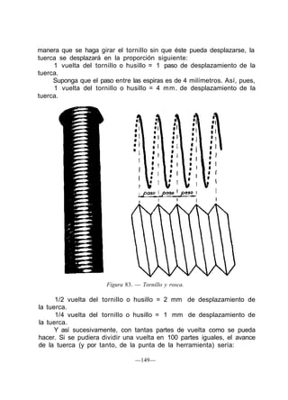 manera que se haga girar el tornillo sin que éste pueda desplazarse, la
tuerca se desplazará en la proporción siguiente:
     1 vuelta del tornillo o husillo = 1 paso de desplazamiento de la
tuerca.
     Suponga que el paso entre las espiras es de 4 milímetros. Así, pues,
     1 vuelta del tornillo o husillo = 4 mm. de desplazamiento de la
tuerca.




                       Figura 83. — Tornillo y rosca.

      1/2 vuelta del tornillo o husillo = 2 mm de desplazamiento de
la tuerca.
      1/4 vuelta del tornillo o husillo = 1 mm de desplazamiento de
la tuerca.
      Y así sucesivamente, con tantas partes de vuelta como se pueda
hacer. Si se pudiera dividir una vuelta en 100 partes iguales, el avance
de la tuerca (y por tanto, de la punta de la herramienta) sería:

                                  —149—
 